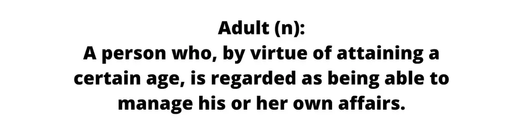 Text only image that reads: Definition of Adult: A person who, by virtue of attaining a certain age, is regarded as being able to manage his or her own affairs.